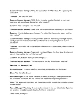 Customer Success Manager: "Hello, this is Laura from TechAdvantage. Am I speaking with
Mr. Smith?"
Customer: "Yes, this is Mr. Smith."
Customer Success Manager: "Hi Mr. Smith, I’m calling to gather feedback on your recent
experience with our software. Do you have a few minutes?"
Customer: "Yes, I can spare a few minutes."
Customer Success Manager: "Great. How has the software been performing for your needs?"
Customer: "Overall, it's been good. However, I've noticed that the reporting feature could be
more intuitive."
Customer Success Manager: "Thank you for the feedback. We’re always looking to improve.
Could you provide more details on what specific aspects of the reporting feature could be
enhanced?"
Customer: "Sure, I think it would be helpful if there were more customizable options and clearer
instructions."
Customer Success Manager: "I appreciate your input. I’ll pass this along to our development
team. Is there anything else you’d like to share?"
Customer: "No, that's all. Thank you for reaching out."
Customer Success Manager: "Thank you for your time, Mr. Smith. Have a great day!"
Example 12: Renewal Call
Account Manager: "Hi, this is Jake from SecureNet. Am I speaking with Ms. Brown?"
Client: "Yes, this is Ms. Brown."
Account Manager: "Hi Ms. Brown, I'm calling to remind you that your subscription with us is
due for renewal next month. Are you satisfied with the service and planning to renew?"
Client: "Yes, we've been very happy with the service and plan to renew. Can you send over the
renewal details?"
Account Manager: "Absolutely. I’ll email you the renewal invoice and details today. If you have
any questions or need changes to the plan, feel free to contact me."
Client: "Great, thank you!"
 