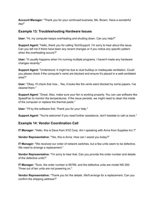 Account Manager: "Thank you for your continued business, Ms. Brown. Have a wonderful
day!"
Example 13: Troubleshooting Hardware Issues
User: "Hi, my computer keeps overheating and shutting down. Can you help?"
Support Agent: "Hello, thank you for calling TechSupport. I'm sorry to hear about the issue.
Can you tell me if there have been any recent changes or if you notice any specific pattern
when the overheating occurs?"
User: "It usually happens when I'm running multiple programs. I haven't made any hardware
changes recently."
Support Agent: "Understood. It might be due to dust buildup or inadequate ventilation. Could
you please check if the computer's vents are blocked and ensure it's placed in a well-ventilated
area?"
User: "Okay, I'll check that now... Yes, it looks like the vents were blocked by some papers. I've
cleared them."
Support Agent: "Great. Also, make sure your fan is working properly. You can use software like
SpeedFan to monitor the temperatures. If the issue persists, we might need to clean the inside
of the computer or replace the thermal paste."
User: "I'll try the software first. Thank you for your help."
Support Agent: "You're welcome! If you need further assistance, don't hesitate to call us back."
Example 14: Vendor Coordination Call
IT Manager: "Hello, this is Dave from XYZ Corp. Am I speaking with Anna from Supplies Inc.?"
Vendor Representative: "Yes, this is Anna. How can I assist you today?"
IT Manager: "We received our order of network switches, but a few units seem to be defective.
We need to arrange a replacement."
Vendor Representative: "I'm sorry to hear that. Can you provide the order number and details
of the defective units?"
IT Manager: "Sure, the order number is 56789, and the defective units are model NS-300.
Three out of ten units are not powering on."
Vendor Representative: "Thank you for the details. We'll arrange for a replacement. Can you
confirm the shipping address?"
 