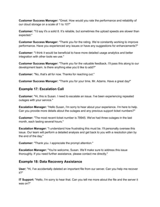 Customer Success Manager: "Great. How would you rate the performance and reliability of
our cloud storage on a scale of 1 to 10?"
Customer: "I'd say it's a solid 8. It’s reliable, but sometimes the upload speeds are slower than
expected."
Customer Success Manager: "Thank you for the rating. We’re constantly working to improve
performance. Have you experienced any issues or have any suggestions for enhancements?"
Customer: "I think it would be beneficial to have more detailed usage analytics and better
integration with other tools we use."
Customer Success Manager: "Thank you for the valuable feedback. I’ll pass this along to our
development team. Is there anything else you’d like to add?"
Customer: "No, that’s all for now. Thanks for reaching out."
Customer Success Manager: "Thank you for your time, Mr. Adams. Have a great day!"
Example 17: Escalation Call
Customer: "Hi, this is Susan. I need to escalate an issue. I've been experiencing repeated
outages with your service."
Escalation Manager: "Hello Susan, I'm sorry to hear about your experience. I'm here to help.
Can you provide more details about the outages and any previous support ticket numbers?"
Customer: "The most recent ticket number is 78945. We've had three outages in the last
month, each lasting several hours."
Escalation Manager: "I understand how frustrating this must be. I’ll personally oversee this
issue. Our team will perform a detailed analysis and get back to you with a resolution plan by
the end of the day."
Customer: "Thank you. I appreciate the prompt attention."
Escalation Manager: "You're welcome, Susan. We’ll make sure to address this issue
thoroughly. If you need further assistance, please contact me directly."
Example 18: Data Recovery Assistance
User: "Hi, I've accidentally deleted an important file from our server. Can you help me recover
it?"
IT Support: "Hello, I'm sorry to hear that. Can you tell me more about the file and the server it
was on?"
 