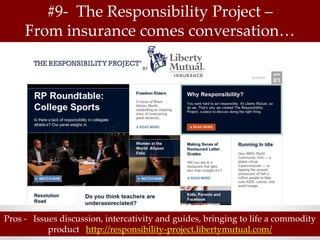 #9- The Responsibility Project –
     From insurance comes conversation…




Pros - Issues discussion, intercativity and guides, bringing to life a commodity
           product http://responsibility-project.libertymutual.com/
 