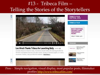 #13 - Tribeca Film –
   Telling the Stories of the Storytellers




Pros - Simple navigation, visual display, most popular posts, filmmaker
                profiles http://www.tribecafilm.com/
 