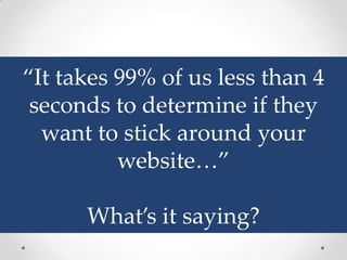 “It takes 99% of us less than 4
 seconds to determine if they
  want to stick around your
          website…”

      What’s it saying?
 