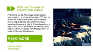 6
Deep Learning Apps are
Phenomenally Popular
Washington Post
Venture Beat
READ MORE
3
Prisma is a top 10 iPhone app which redraws
your smartphone photos in the style of 33 famous
artists. An AI technique called neural network
processing generates an entirely new image
based on the one you give it. It detects patterns in
your photo, and in the work of the selected artist,
and uses the rules pulled from those patterns to
make a third, combined image.
