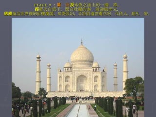 PLACE 9 ： 泰姬陵 ，永恆之面上的一滴淚珠。 在藍天白雲下，潔白壯麗的泰姬陵迎風而立， 彷彿童話世界裡的仙樓瓊閣，如夢似幻，又恰似遺世獨立的絕代佳人，超凡脫俗。 
