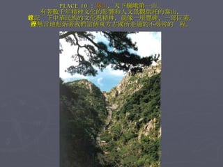 PLACE 10 ： 泰山 ，天下巍峨第一山。 有著數千年精神文化的影響和人文景觀烘托的泰山， 它記錄下中華民族的文化與精神，就像一座豐碑、一部巨著， 在無言地彪炳著我們這個東方古國所走過的不尋常的歷程。 