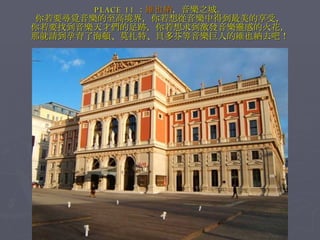 PLACE 11 ： 維也納 ，音樂之城。 你若要尋覓音樂的至高境界，你若想從音樂中得到最美的享受， 你若要找到音樂天才們的足跡，你若想求到激發音樂靈感的火花， 那就請到孕育了海頓、莫扎特、貝多芬等音樂巨人的維也納去吧！ 