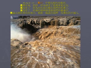 PLACE 12 ： 黃河 ，中華民族的母親河。 億萬年來，滔滔黃河水哺育了億萬華夏兒女， 因為有了黃河水的色素沉澱在我們的肌膚上， 因為有了黃河魂的精神滲透進我們的靈魂中， 無論去到世界任何地方，都能一眼認出我們黃皮膚色的中國人。 
