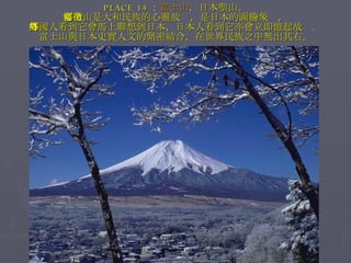 PLACE 14 ： 富士山 ，日本聖山。 富士山是大和民族的心靈故鄉，是日本的圖騰象徵， 外國人看到它會馬上聯想到日本，日本人看到它亦會立即憶起故鄉。 富士山與日本史實人文的緊密結合，在世界民族之中無出其右。 