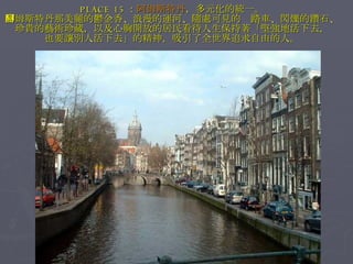PLACE 15 ： 阿姆斯特丹 ，多元化的統一。 阿姆斯特丹那美麗的鬱金香、浪漫的運河、隨處可見的腳踏車、閃爍的鑽石、珍貴的藝術珍藏，以及心胸開放的居民看待人生保持著「堅強地活下去， 也要讓別人活下去」的精神，吸引了全世界追求自由的人。 