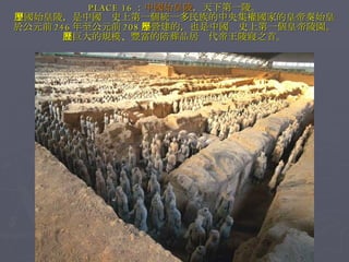 PLACE 16 ： 中國始皇陵 ，天下第一陵。 中國始皇陵，是中國歷史上第一個統一多民族的中央集權國家的皇帝秦始皇 於公元前 246 年至公元前 208 年營建的，也是中國歷史上第一個皇帝陵園。 其巨大的規模、豐富的陪葬品居歷代帝王陵寢之首。 