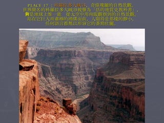 PLACE 17 ： 科羅拉多大峽谷 ，奇偉瑰麗的自然景觀。 世界聞名的科羅拉多大峽谷被譽為「活的地質史教科書」， 它是地球上惟一能夠從太空中用肉眼觀察到的自然景觀。 站在它巨大而肅穆的鴻溝面前，人顯得是那樣的渺小， 任何語言都無以形容它的蒼勁壯麗。 