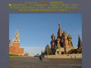 PLACE 18 ： 莫斯科 ，懷舊憶故游。 《莫斯科郊外的晚上》的悠悠旋律、高爾基自己講述的《童年》、 陀思妥耶夫斯基營造的《白夜》、果戈裡筆下的《欽差大臣》， 還有偉大的衛國戰爭時期湧現的青年禁衛軍…… 