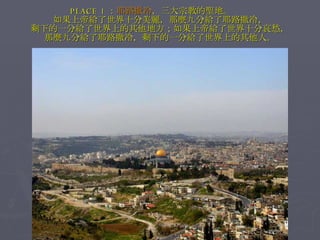 PLACE 1 ： 耶路撒冷 ，三大宗教的聖地。　　 如果上帝給了世界十分美麗，那麼九分給了耶路撒冷， 剩下的一分給了世界上的其他地方；如果上帝給了世界十分哀愁， 那麼九分給了耶路撒冷，剩下的一分給了世界上的其他人。 