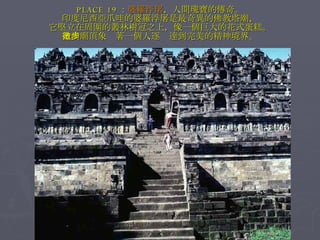 PLACE 19 ： 婆羅浮屠 ，人間瑰寶的傳奇。 印度尼西亞爪哇的婆羅浮屠是最奇異的佛教塔廟， 它堅立在周圍的叢林樹冠之上，像一個巨大的花式蛋糕。 走向廟頂象徵著一個人逐步達到完美的精神境界。 