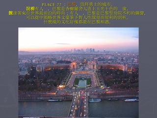 PLACE 22 ： 巴黎 ，崇拜勇士的城市。 　　有人說，巴黎是香榭麗舍大道上五光十色的櫥窗， 傳達著來自世界最前沿的時尚；有人說，巴黎是巴黎聖母院不朽的鐘聲， 可以從中領略世界文豪筆下對人性深刻而犀利的剖析。 什麼樣的文化好像都能在巴黎相遇。 