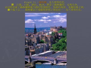 PLACE 23 ： 蘇格蘭 ，永不凋零的花。 　　丘陵、山脈、湖泊、峽谷，豐富了蘇格蘭的歷史與生命， 也同時造就了蘇格蘭剛毅不撓的堅強個性。悠揚的風笛，美麗的格子裙， 陳年威士忌……蘇格蘭這片榮耀與夢想之地宛如一朵永不凋零的花。 