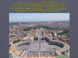 PLACE 24 ： 梵蒂岡城 ，世界天主教的中心。 　　梵蒂岡是世界上最小的袖珍國，它的宗教地位卻至高無上， 是全世界 5.6 億天主教徒的精神寄托及教會的行政中心。 在這片面積僅 0.44 平方公里的城區內，集中了聖彼得大教堂、 聖彼得廣場等許多舉世無雙的藝術品和建築傑作。 