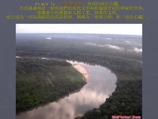 PLACE 26 ： 亞馬遜森林 ，地球的綠色心臟。 　　亞馬遜森林是一個與我們的現代文明相距幾個世紀的神秘的世界， 遠離都市的塵囂和人類工業、商業的文明， 使它成為一座返璞歸真的孤島綠洲，被稱為「地球之肺」和「綠色心臟」。 