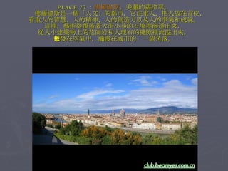 PLACE 27 ： 佛羅倫斯 ，美麗的翡冷翠。 　　佛羅倫斯是一個「人文」的都市，它注重人，把人放在首位， 看重人的智慧、人的精神、人的創造力以及人的事業和成就。 這裡，藝術從覆蓋著大街小巷的石塊裡滲透出來， 從大小建築物上的花崗岩和大理石的縫隙裡流溢出來， 散發在空氣中，瀰漫在城市的每一個角落。 