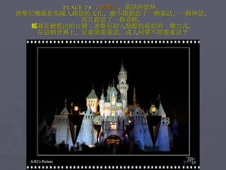 PLACE 28 ： 迪斯尼 ，童話的延伸。 迪斯尼樂園是美國人創造的文化，她不僅創造了一個童話、一個神話， 而且創造了一個奇跡， 那就是她提出的口號：迪斯尼給人類提供最好的娛樂方式。 在這個世界上，兒童需要童話，成人何嘗不需要童話？ 