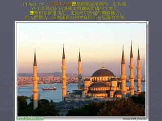 PLACE 29 ： 伊斯坦布爾 ，地跨歐亞兩洲的歷史名城。 在土耳其這片由多種文明鑲嵌而成的土地上， 伊斯坦布爾用其在歷史長河中形成的獨特魅力， 把人們帶入一個充滿夢幻和神秘的不可思議的世界。 