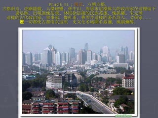 PLACE 31 ： 南京 ，六朝古都。 古都南京，虎踞龍盤，人傑地靈，孫中山、周恩來這樣偉大的政治家在這裡留下過足跡，出現過像岳飛、林則徐這樣的民族英雄，像孫權、朱元璋 這樣的古代政治家、軍事家，像杜甫、曹雪芹這樣的著名詩人、文學家…… 這一切都使古都南京這座歷史文化名城聞名遐邇，風韻彌醇。 