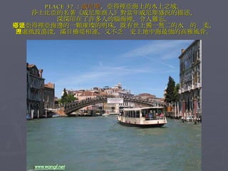 PLACE 32 ： 威尼斯 ，亞得裡亞海上的水上之城。 莎士比亞的名著《威尼斯商人》對當年威尼斯盛況的描述， 深深印在了許多人的腦海裡，令人難忘。 這顆亞得裡亞海邊的一顆璀璨的明珠，既有世上獨一無二的水鄉的溫柔， 四處微波蕩漾，滿目橋堤相連，又不乏歷史上地中海最強的高雅風骨。 