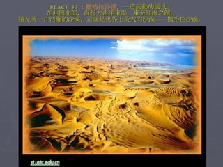 PLACE 33 ： 撒哈拉沙漠 ，一道流動的風景。 在非洲北部，西起大西洋東岸，東至紅海之濱， 橫亙著一片浩瀚的沙漠，這就是世界上最大的沙漠——撒哈拉沙漠。 