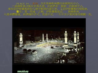 PLACE 34 ： 麥加 ，全世界穆斯林嚮往和朝拜的中心。 7 億穆斯林分散在世界各地，但他們有一個統一的精神中心， 麥加是伊斯蘭教創始人穆罕默德的誕生地，又是伊斯蘭教的發源地， 素有」第一聖城「之稱。伊斯蘭教規定，每個穆斯林， 只要身體健康、經濟條件許可、旅途平安，一生中至少要到麥加朝覲一次。 