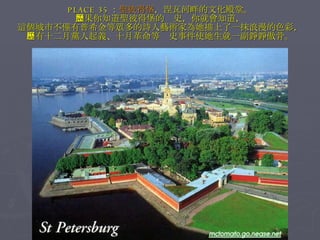 PLACE 35 ： 聖彼得堡 ，涅瓦河畔的文化殿堂。 如果你知道聖彼得堡的歷史，你就會知道， 這個城市不僅有普希金等眾多的詩人藝術家為她描上了一抹浪漫的色彩， 也有十二月黨人起義、十月革命等歷史事件使她生就一副錚錚傲骨。 
