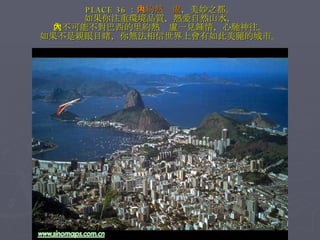 PLACE 36 ： 里約熱內盧 ，美妙之都。 如果你注重環境品質，熱愛自然山水， 就不可能不對巴西的里約熱內盧一見鍾情，心馳神往。 如果不是親眼目睹，你無法相信世界上會有如此美麗的城市。 