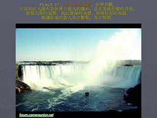 PLACE 37 ： 尼亞加拉瀑布 ，世界奇觀。 尼亞加拉大瀑布是世界上最大的瀑布，是北美最壯麗的奇景。 她那宏偉的氣勢，低沉雄渾的水聲，層層泛起的水霧， 都讓前來的遊人為之驚歎，為之傾倒。 