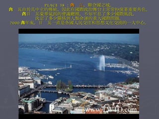 PLACE 38 ： 日內瓦 ，聯合國之城。 日內瓦由於具中立的傳統，因此在國際政治舞台上常常扮演著重要角色。 在日內瓦豪華氣派的會議廳裡，不知平息了多少國際風浪， 決定了多少關係到人類命運的重大國際問題。 2000 多年來，日內瓦一直是各國人民交往和思想文化交流的一大中心。 