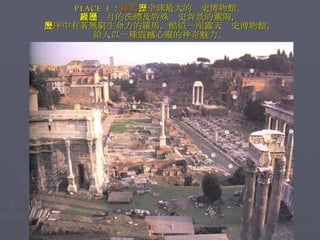 PLACE 3 ： 羅馬 ，全球最大的歷史博物館。 經過歲月的洗禮及特殊歷史背景的薰陶， 失序中有著無窮生命力的羅馬，酷似一座露天歷史博物館， 給人以一種震撼心靈的神奇魅力。 