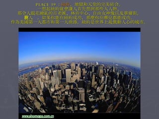 PLACE 39 ： 紐約 ，地獄和天堂的完美結合。 一想起紐約就會讓人首先想到那些大人物、 那令人眼花繚亂的百老匯、林肯中心、自由女神像以及華爾街。 有人說，如果你能在紐約成功，那麼你在哪兒都能成功。 作為美國第一大都市和第一大商港，紐約是世界上最激動人心的城市。 
