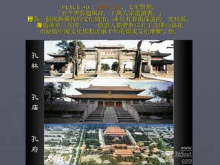 PLACE 40 ： 曲阜三孔 ，文化聖地。 「至今齊魯遺風在，十萬人家盡讀書。」 作為一個風格獨特的文化城市，曲阜有著很深遠的歷史根基。 身臨曲阜三孔時，每一個遊人都會對以孔子為開山鼻祖 而統領中國文化思想近兩千年的儒家文化漸漸了悟。 