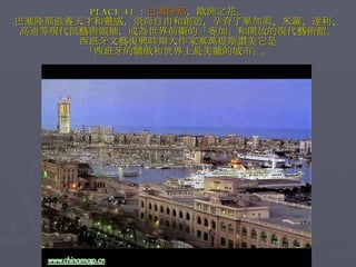 PLACE 41 ： 巴塞隆那 ，歐洲之花。　　 巴塞隆那滋養天才和靈感，崇尚自由和創造，孕育了畢加索、米羅、達利、 高迪等現代派藝術領袖，成為世界前衛的「麥加」和開放的現代藝術館。 西班牙文藝復興時期大作家塞萬提斯讚美它是 「西班牙的驕傲和世界上最美麗的城市」。 