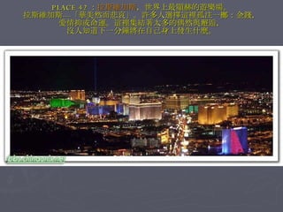 PLACE 42 ： 拉斯維加斯 ，世界上最顯赫的遊樂場。 拉斯維加斯—「華美然而悲哀」。許多人選擇這裡孤注一擲：金錢， 愛情抑或命運。這裡集結著太多的偶然與邂逅， 沒人知道下一分鐘將在自己身上發生什麼。 