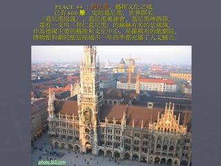 PLACE 44 ： 慕尼黑 ，藝術文化之城。 已有 800 年歷史的慕尼黑，世界聞名。 「慕尼黑陰謀」、慕尼黑奧運會、慕尼黑啤酒節， 還有一支叫「拜仁慕尼黑」的赫赫有名的足球隊。 作為德國主要的藝術和文化中心，星羅棋布的歌劇院、 博物館和劇院使這座城市一年四季都充滿了人文魅力。 