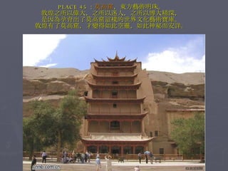 PLACE 45 ： 莫高窟 ，東方藝術明珠。 敦煌之所以偉大，之所以迷人，之所以博大精深， 是因為孕育出了莫高窟這樣的世界文化藝術寶庫。 敦煌有了莫高窟，才變得如此空靈，如此神秘而安詳。 