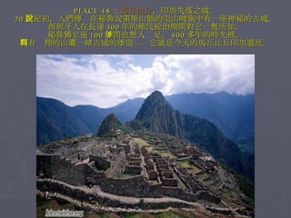 PLACE 48 ： 馬丘比丘 ，印加失落之城。 20 世紀初，人們傳說在秘魯安第斯山脈的崇山峻嶺中有一座神秘的古城。 西班牙人在長達 300 年的殖民統治期間對它一無所知， 秘魯獨立後 100 年間也無人涉足。 400 多年的時光裡， 只有翱翔的山鷹一睹古城的雄姿——它就是今天的馬丘比丘印加遺址。 
