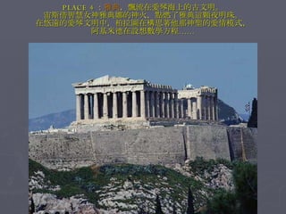 PLACE 4 ： 雅典 ，飄流在愛琴海上的古文明。 宙斯借智慧女神雅典娜的神火，點燃了雅典這顆夜明珠。 在悠遠的愛琴文明中，柏拉圖在構思著他那神聖的愛情模式， 阿基米德在設想數學方程…… 
