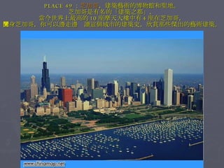 PLACE 49 ： 芝加哥 ，建築藝術的博物館和聖地。 芝加哥是有名的「建築之都」， 當今世界上最高的 10 座摩天大樓中有 4 座在芝加哥， 置身芝加哥，你可以邊走邊閱讀這個城市的建築史，欣賞那些傑出的藝術建築。 