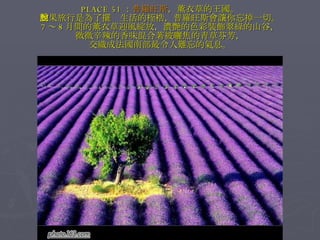 PLACE 51 ： 普羅旺斯 ，薰衣草的王國。 如果旅行是為了擺脫生活的桎梏，普羅旺斯會讓你忘掉一切。 7 ～ 8 月間的薰衣草迎風綻放，濃艷的色彩裝飾翠綠的山谷， 微微辛辣的香味混合著被曬焦的青草芬芳， 交織成法國南部最令人難忘的氣息。 