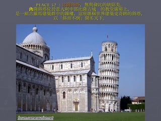 PLACE 52 ： 比薩斜塔 ，無與倫比的缺陷美。 比薩斜塔位於意大利中部比薩古城內的教堂廣場上， 是一組古羅馬建築群中的鐘樓，這座堪稱世界建築史奇跡的斜塔， 以「斜而不倒」聞名天下。 