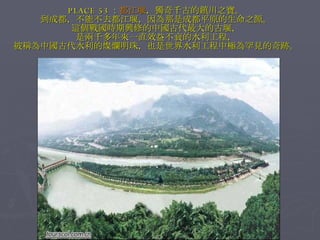 PLACE 53 ： 都江堰 ，獨奇千古的鎮川之寶。 到成都，不能不去都江堰，因為那是成都平原的生命之源。 這個戰國時期興修的中國古代最大的古堰， 是兩千多年來一直效益不衰的水利工程， 被稱為中國古代水利的燦爛明珠，也是世界水利工程中極為罕見的奇跡。 