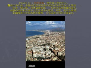 PLACE 54 ： 西西里島 ，地中海文明的中心。 在兩千多年前，希臘的哲學家阿基米德站在西西里島上大聲地說： 「給我一個支點，我將撬動地球。」西西里島那燦爛的陽光、 幽靜的田野和充滿中古世紀風采的教堂、神殿、噴泉和劇場， 既瀰漫著中世紀風情的優雅，又充溢著自然的田園氣息。 