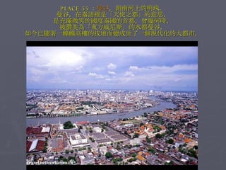 PLACE 55 ： 曼谷 ，湄南河上的明珠。 曼谷，在泰語裡是「天使之都」的意思， 是充滿微笑的國度泰國的首都。曾幾何時， 被讚美為「東方威尼斯」的水都曼谷， 如今已隨著一幢幢高樓的拔地而變成世了一個現代化的大都市。 
