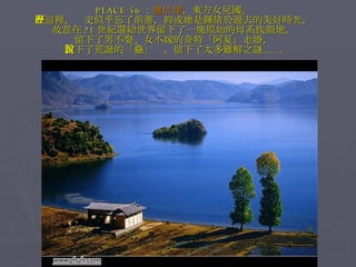 PLACE 56 ： 瀘沽湖 ，東方女兒國。 在這裡，歷史似乎忘了前進，抑或她是鍾情於過去的美好時光， 故意在 21 世紀還給世界留下了一塊原始的母系族領地， 留下了男不娶、女不嫁的奇特「阿夏」走婚， 留下了荒誕的「蠱」說，留下了太多難解之謎…… 