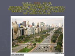 PLACE 57 ： 阿根廷 ，足球王國。 哪裡燃燒著最狂野的足球之火？ 哪裡的旗幟漫天飛舞，紙片如雪灑落？哪裡有最米爆的德比？ 哪裡有最寬闊的草原？哪裡誕生了世紀最偉大的球王？阿根廷， 一個滾燙的名字，遠在天邊的白銀之國，只為了足球而存在。 足球，是阿根廷人地上的太陽！ 